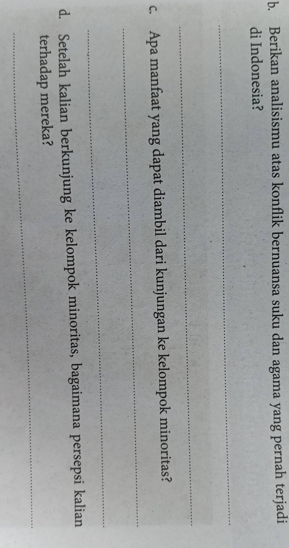 Berikan analisismu atas konflik bernuansa suku dan agama yang pernah terjadi 
di Indonesia? 
_ 
_ 
_ 
c. Apa manfaat yang dapat diambil dari kunjungan ke kelompok minoritas? 
_ 
d. Setelah kalian berkunjung ke kelompok minoritas, bagaimana persepsi kalian 
_ 
terhadap mereka?