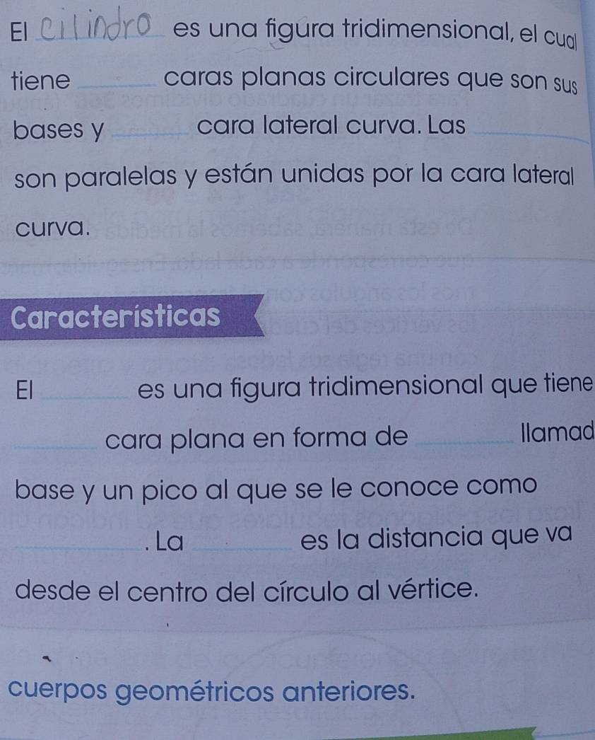 El _es una figura tridimensional, el cual 
tiene _caras planas circulares que son sus 
bases y_ cara lateral curva. Las_ 
son paralelas y están unidas por la cara lateral 
curva. 
Características 
El_ es una figura tridimensional que tiene 
_cara plana en forma de _Ilamad 
base y un pico al que se le conoce como 
_. La _es la distancia que va 
desde el centro del círculo al vértice. 
_ 
_ 
cuerpos geométricos anteriores.