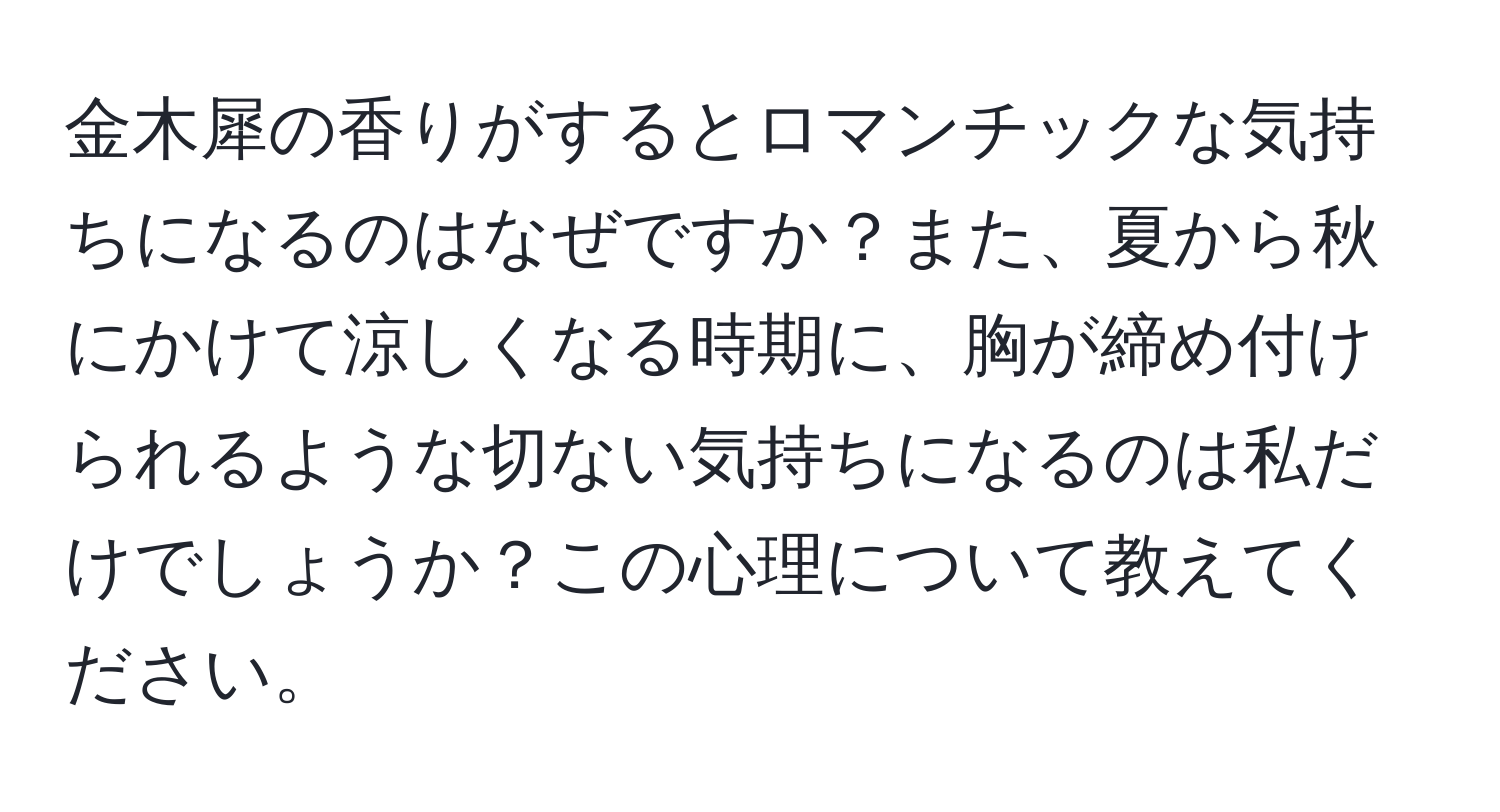 金木犀の香りがするとロマンチックな気持ちになるのはなぜですか？また、夏から秋にかけて涼しくなる時期に、胸が締め付けられるような切ない気持ちになるのは私だけでしょうか？この心理について教えてください。