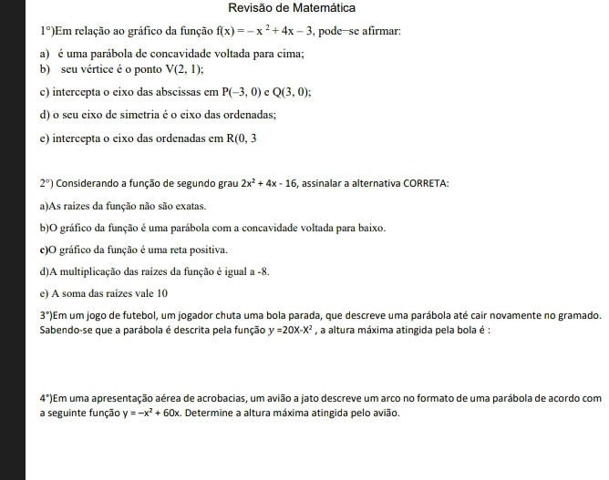 Revisão de Matemática
1°) Em relação ao gráfico da função f(x)=-x^2+4x-3 ,pode-se afirmar:
a) é uma parábola de concavidade voltada para cima;
b) seu vértice é o ponto V(2,1)
c) intercepta o eixo das abscissas em P(-3,0) c Q(3,0);
d) o seu eixo de simetria é o eixo das ordenadas;
e) intercepta o eixo das ordenadas em R(0,3
2°) Considerando a função de segundo grau 2x^2+4x-16 , assinalar a alternativa CORRETA:
a)As raízes da função não são exatas.
b)O gráfico da função é uma parábola com a concavidade voltada para baixo.
c)O gráfico da função é uma reta positiva.
d)A multiplicação das raízes da função é igual a -8.
e) A soma das raízes vale 10
3°] Em um jogo de futebol, um jogador chuta uma bola parada, que descreve uma parábola até cair novamente no gramado.
Sabendo-se que a parábola é descrita pela função y=20x-x^2 , a altura máxima atingida pela bola é :
4° Em uma apresentação aérea de acrobacias, um avião a jato descreve um arco no formato de uma parábola de acordo com
a seguinte função y=-x^2+60x :. Determine a altura máxima atingida pelo avião.