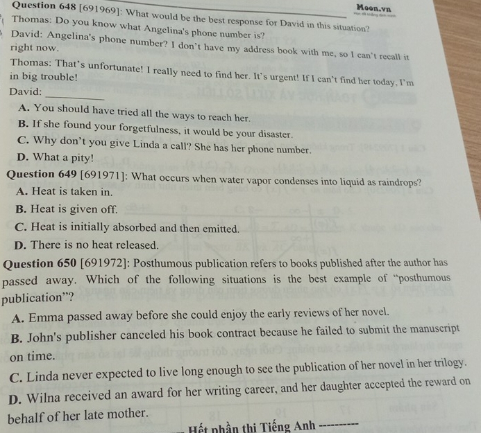 đà krng dan = Moon.vn
Question 648 [691969]: What would be the best response for David in this situation?
Thomas: Do you know what Angelina's phone number is?
David: Angelina's phone number? I don’t have my address book with me, so I can't recall it
right now.
Thomas: That’s unfortunate! I really need to find her. It's urgent! If I can’t find her today, I’m
in big trouble!
_
David:
A. You should have tried all the ways to reach her.
B. If she found your forgetfulness, it would be your disaster.
C. Why don’t you give Linda a call? She has her phone number.
D. What a pity!
Question 649 [691971]: What occurs when water vapor condenses into liquid as raindrops?
A. Heat is taken in.
B. Heat is given off.
C. Heat is initially absorbed and then emitted.
D. There is no heat released.
Question 650 [691972]: Posthumous publication refers to books published after the author has
passed away. Which of the following situations is the best example of “posthumous
publication”?
A. Emma passed away before she could enjoy the early reviews of her novel.
B. John's publisher canceled his book contract because he failed to submit the manuscript
on time.
C. Linda never expected to live long enough to see the publication of her novel in her trilogy.
D. Wilna received an award for her writing career, and her daughter accepted the reward on
behalf of her late mother.
Hết nhần thi Tiếng Anh_