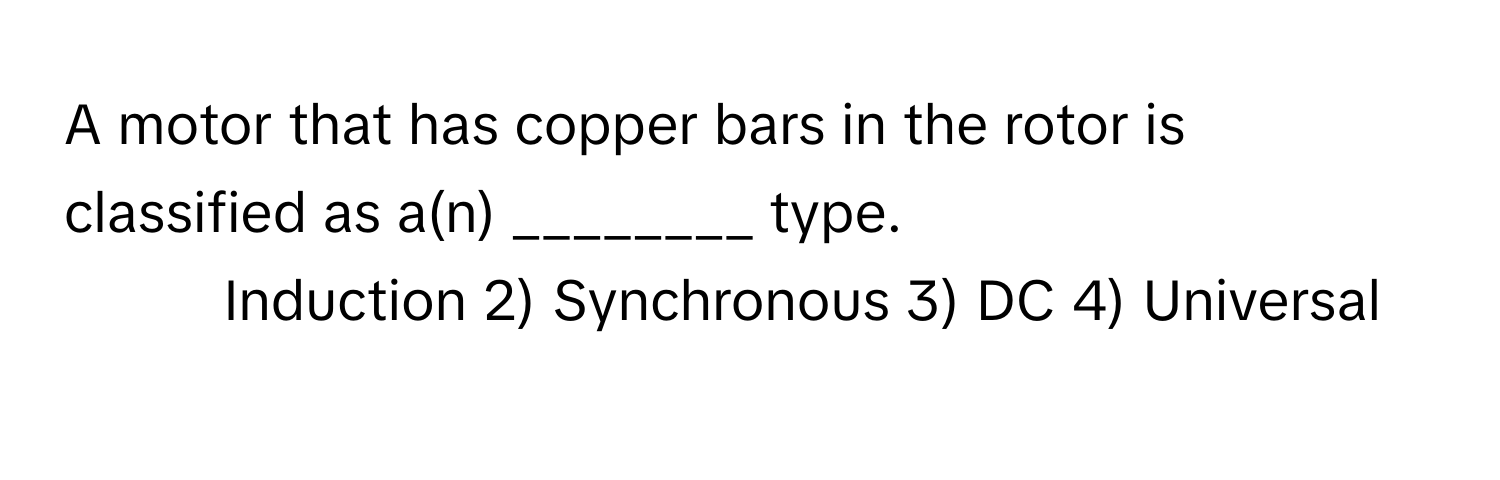 A motor that has copper bars in the rotor is classified as a(n) ________ type.

1) Induction 2) Synchronous 3) DC 4) Universal