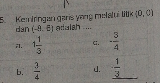 Kemiringan garis yang melalui titik (0,0)
dan (-8,6) adalah ....
a. 1 1/3  C. - 3/4 
b.  3/4  d. _ - 1/3 