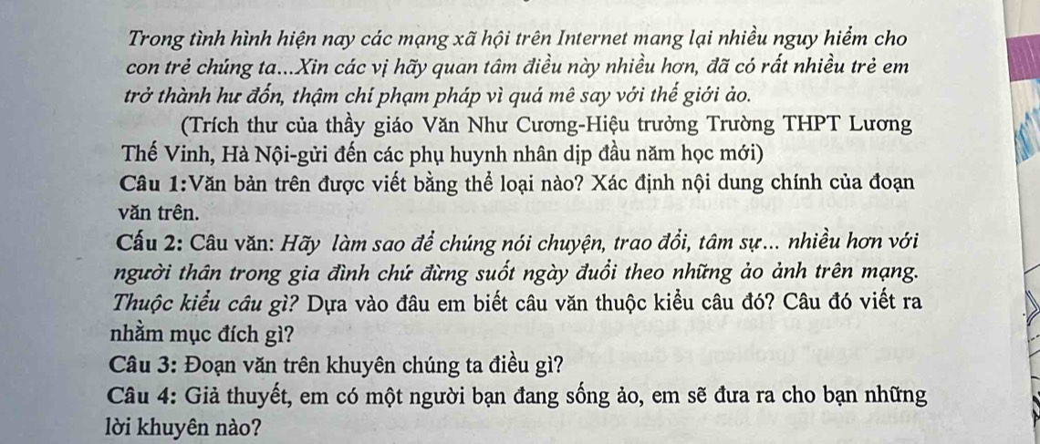 Trong tình hình hiện nay các mạng xã hội trên Internet mang lại nhiều nguy hiểm cho 
con trẻ chúng ta...Xin các vị hãy quan tâm điều này nhiều hơn, đã có rất nhiều trẻ em 
trở thành hư đốn, thậm chí phạm pháp vì quá mê say với thế giới ảo. 
(Trích thư của thầy giáo Văn Như Cương-Hiệu trưởng Trường THPT Lương 
Thế Vinh, Hà Nội-gửi đến các phụ huynh nhân dịp đầu năm học mới) 
Cầu 1:Văn bản trên được viết bằng thể loại nào? Xác định nội dung chính của đoạn 
văn trên. 
Cấu 2: Câu văn: Hãy làm sao để chúng nói chuyện, trao đổi, tâm sự... nhiều hơn với 
người thân trong gia đình chứ đừng suốt ngày đuổi theo những ảo ảnh trên mạng. 
Thuộc kiểu câu gì? Dựa vào đâu em biết câu văn thuộc kiểu câu đó? Câu đó viết ra 
nhằm mục đích gì? 
Câu 3: Đoạn văn trên khuyên chúng ta điều gì? 
Câu 4: Giả thuyết, em có một người bạn đang sống ảo, em sẽ đưa ra cho bạn những 
lời khuyên nào?