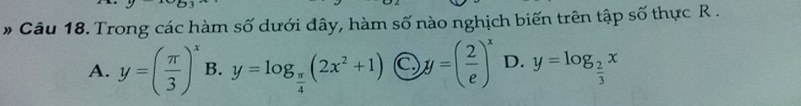 # Câu 18. Trong các hàm số dưới đây, hàm số nào nghịch biến trên tập số thực R.
A. y=( π /3 )^x B. y=log _ π /4 (2x^2+1) C y=( 2/e )^x D. y=log _ 2/3 x