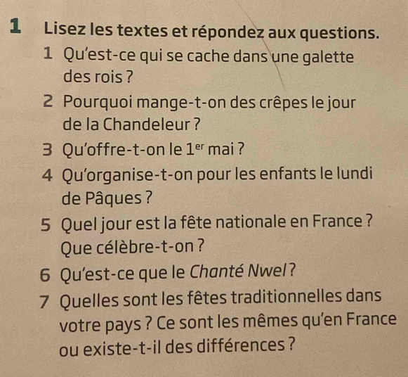 Lisez les textes et répondez aux questions. 
1 Qu'est-ce qui se cache dans une galette 
des rois ? 
2 Pourquoi mange-t-on des crêpes le jour 
de la Chandeleur ? 
3 Qu'offre-t-on le 1^(er) mai ? 
4 Qu'organise-t-on pour les enfants le lundi 
de Pâques ? 
5 Quel jour est la fête nationale en France ? 
Que célèbre-t-on ? 
6 Qu'est-ce que le Chanté Nwel? 
7 Quelles sont les fêtes traditionnelles dans 
votre pays ? Ce sont les mêmes qu'en France 
ou existe-t-il des différences ?