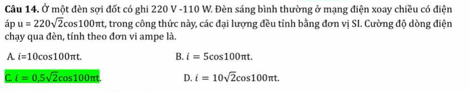 Ở một đèn sợi đốt có ghi 220 V -110 W. Đèn sáng bình thường ở mạng điện xoay chiều có điện
áp u=220sqrt(2)cos 100π t , trong công thức này, các đại lượng đều tỉnh bằng đơn vị SI. Cường độ dòng điện
chạy qua đèn, tính theo đơn vi ampe là.
B.
A. i=10cos 100π t. i=5cos 100π t.
C. i=0.5sqrt(2)cos 100π t. D. i=10sqrt(2)cos 100π t.