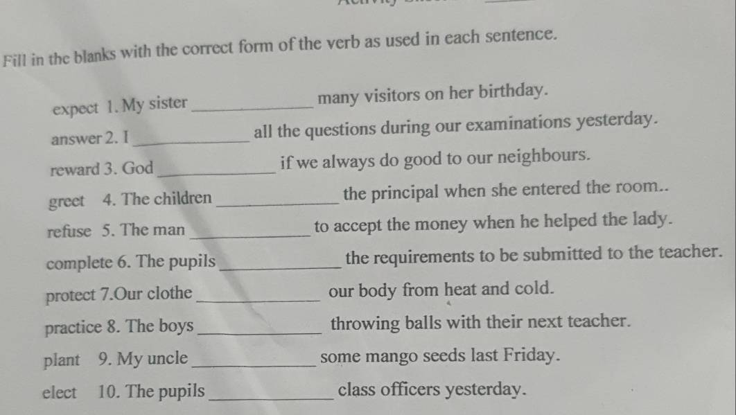 Fill in the blanks with the correct form of the verb as used in each sentence. 
expect 1. My sister_ many visitors on her birthday. 
answer 2. I _all the questions during our examinations yesterday. 
reward 3. God_ if we always do good to our neighbours. 
greet 4. The children _the principal when she entered the room.. 
refuse 5. The man _to accept the money when he helped the lady. 
complete 6. The pupils _the requirements to be submitted to the teacher. 
protect 7.Our clothe _our body from heat and cold. 
practice 8. The boys _throwing balls with their next teacher. 
plant 9. My uncle_ some mango seeds last Friday. 
elect 10. The pupils _class officers yesterday.