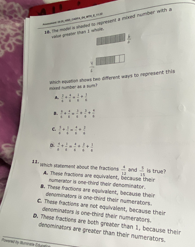 Assessiment: 24-25_HISD_CADFA_G4_MTH_E_11.22
10. The model is shaded to represent a mixed number with a
value greater than 1 whole.
Which equation shows two different ways to represent this
mixed number as a sum?
A.  2/6 + 4/6 = 1/6 + 1/6 
B.  6/6 + 4/6 = 3/6 + 3/6 + 4/6 
C.  5/6 + 1/6 = 4/6 + 2/6 
D.  4/6 + 1/6 = 4/6 + 2/6 + 1/6 
11. Which statement about the fractions  4/12  and  5/15  is true?
A. These fractions are equivalent, because their
numerator is one-third their denominator.
B. These fractions are equivalent, because their
denominators is one-third their numerators.
C. These fractions are not equivalent, because their
denominators is one-third their numerators.
D. These fractions are both greater than 1, because their
denominators are greater than their numerators.
Powered by Illuminate Education