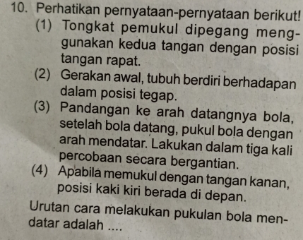 Perhatikan pernyataan-pernyataan berikut! 
(1) Tongkat pemukul dipegang meng- 
gunakan kedua tangan dengan posisi 
tangan rapat. 
(2) Gerakan awal, tubuh berdiri berhadapan 
dalam posisi tegap. 
(3) Pandangan ke arah datangnya bola, 
setelah bola datang, pukul bola dengan 
arah mendatar. Lakukan dalam tiga kali 
percobaan secara bergantian. 
(4) Apabila memukul dengan tangan kanan, 
posisi kaki kiri berada di depan. 
Urutan cara melakukan pukulan bola men- 
datar adalah ....