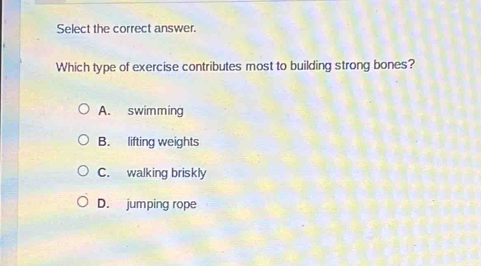 Select the correct answer.
Which type of exercise contributes most to building strong bones?
A. swimming
B. lifting weights
C. walking briskly
D. jumping rope