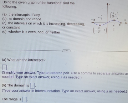 Using the given graph of the function f, find the
following.
(a) the intercepts, if any
(b) its domain and range 
(c) the intervals on which it is increasing, decreasing,
or constant
(d) whether it is even, odd, or neither
(a) What are the intercepts?
(Simplify your answer. Type an ordered pair. Use a comma to separate answers as
needed. Type an exact answer, using π as needed.)
(b) The domain is □ .
(Type your answer in interval notation. Type an exact answer, using π as needed.)
The range is □ .