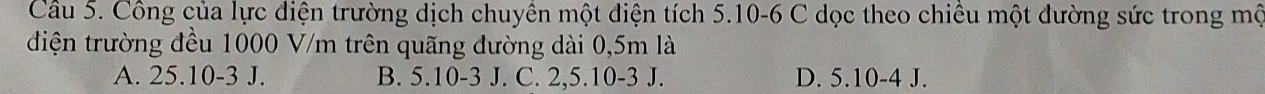 Công của lực diện trường dịch chuyền một điện tích 5. 10 -6 C dọc theo chiều một đường sức trong mộ
điện trường đều 1000 V/m trên quãng đường dài 0,5m là
A. 25.10-3 J. B. 5. 10-3 J. C. 2, 5. 10-3 J. D. 5. 10-4 J.