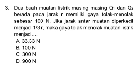 Dua buah muatan listrik masing masing Q1 dan Q_2
berada pada jarak r memiliki gaya tolak-menolak 
sebesar 100 N. Jika jarak antar muatan diperkecil
menjadi 1/3 r, maka gaya tolak menolak muatan listrik
menjadi....
A. 33,33 N
B. 100 N
C. 300 N
D. 900 N