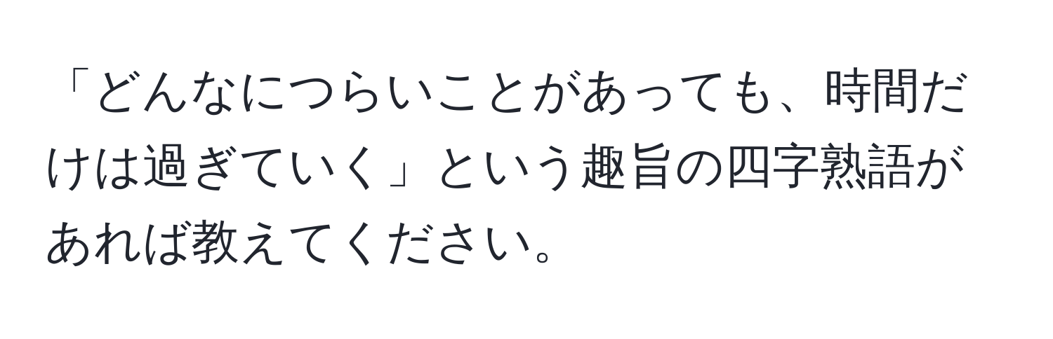 「どんなにつらいことがあっても、時間だけは過ぎていく」という趣旨の四字熟語があれば教えてください。