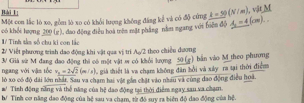 Một con lắc lò xo, gồm lò xo có khối lượng không đáng kể và có độ cứng k=50(N/m) , vật M 
có khối lượng 200 (g), dao động điều hoà trên mặt phẳng nằm ngang với biên độ _ A_0=4(cm).. 
1/ Tính tần số chu kì con lắc 
2/ Viết phương trình dao động khi vật qua vị trí A_0/2 theo chiều dương 
3/ Giả sử M đang dao động thì có một vật m có khối lượng 50(g) bắn vào M theo phương 
ngang với vận tốc v_0=2sqrt(2)(m/s) 0, giả thiết là va chạm không đàn hồi và xảy ra tại thời điểm 
lò xo có độ dài lớn nhất. Sau va chạm hai vật gắn chặt vào nhau và cùng dao động điều hoà. 
a/ Tính động năng và thế năng của hệ dao động tại thời điểm ngay sau va chạm. 
b/ Tính cơ năng dao động của hệ sau va chạm, từ đó suy ra biên độ dao động của hệ.