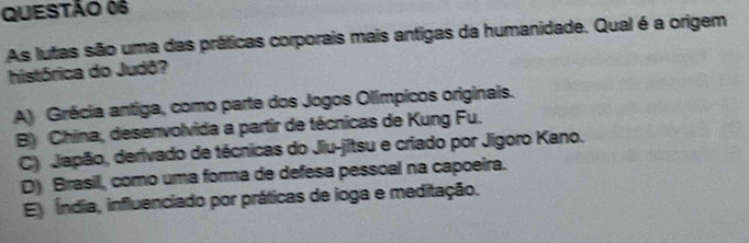 As lutas são uma das práticas corporais mais antigas da humanidade. Qual é a origem
histórica do Judô?
A) Grécia antiga, como parte dos Jogos Olímpicos originais.
B) China, desenvolvida a partir de técnicas de Kung Fu.
C) Japão, derivado de técnicas do Jiu-jitsu e criado por Jigoro Kano.
D) Brasil, como uma forma de defesa pessoal na capoeira.
E Índia, influenciado por práticas de ioga e meditação.