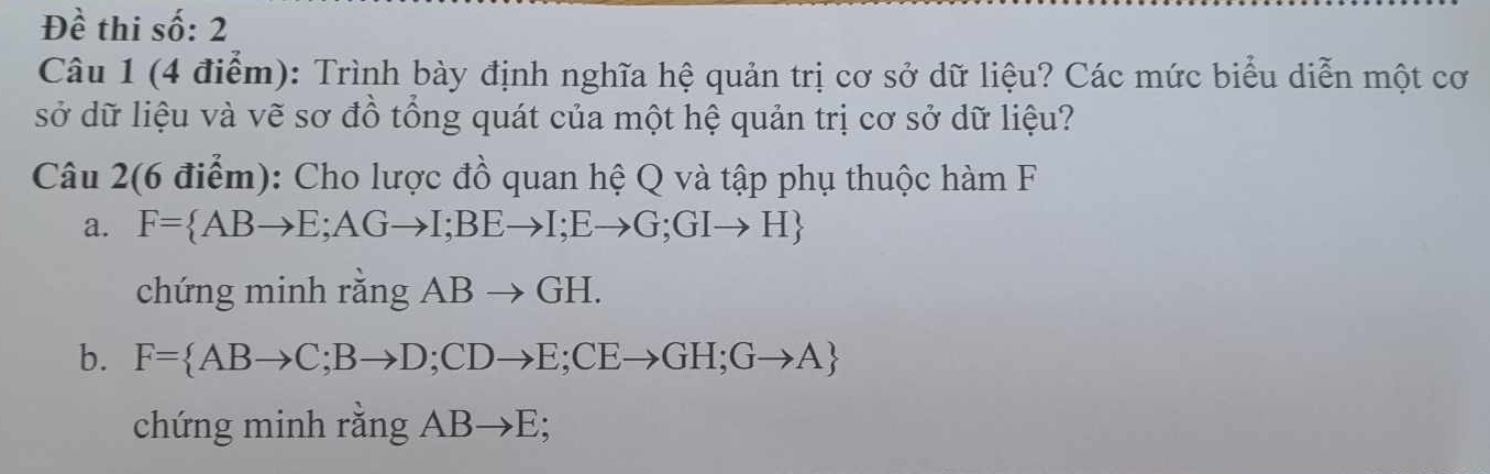 Đề thi số: 2 
Câu 1 (4 điểm): Trình bày định nghĩa hệ quản trị cơ sở dữ liệu? Các mức biểu diễn một cơ 
sở dữ liệu và vẽ sơ đồ tổng quát của một hệ quản trị cơ sở dữ liệu? 
Câu 2(6 điểm): Cho lược đồ quan hệ Q và tập phụ thuộc hàm F 
a. F= ABto E;AGto I;BEto I;Eto G;GIto H
chứng minh rằng ABto GH. 
b. F= ABto C;Bto D; CDto E; CEto GH;Gto A
chứng minh rằng ABto E;