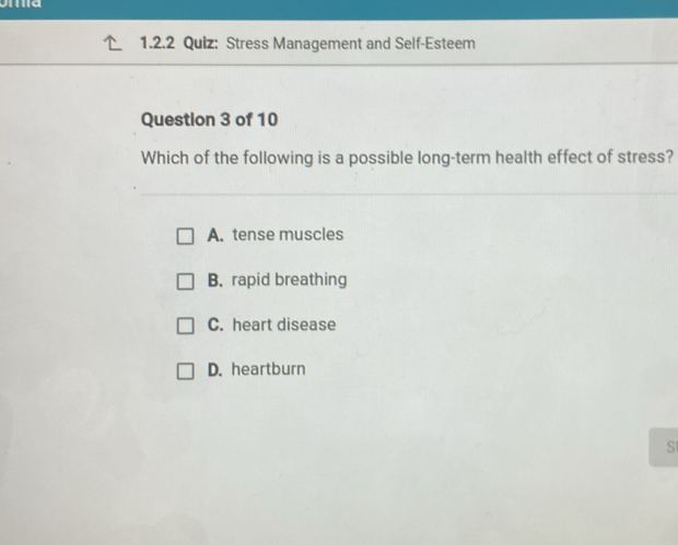 Stress Management and Self-Esteem
Question 3 of 10
Which of the following is a possible long-term health effect of stress?
A. tense muscles
B. rapid breathing
C. heart disease
D. heartburn
S