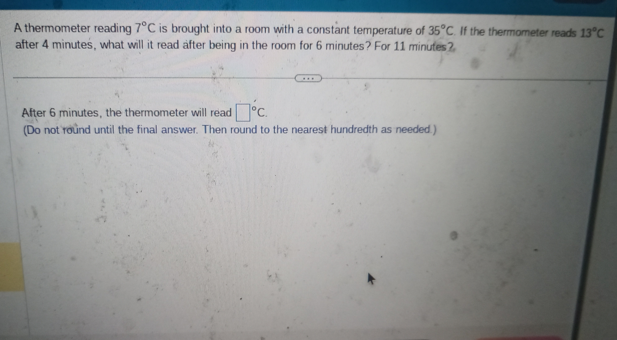 A thermometer reading 7°C is brought into a room with a constant temperature of 35°C. If the thermometer reads 13°C
after 4 minutes, what will it read after being in the room for 6 minutes? For 11 minutes? 
After 6 minutes, the thermometer will read □°C. 
(Do not round until the final answer. Then round to the nearest hundredth as needed.)