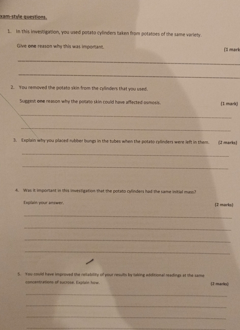 xam-style questions. 
1. In this investigation, you used potato cylinders taken from potatoes of the same variety. 
Give one reason why this was important. (1 mark 
_ 
_ 
2. You removed the potato skin from the cylinders that you used. 
Suggest one reason why the potato skin could have affected osmosis. (1 mark) 
_ 
_ 
3. Explain why you placed rubber bungs in the tubes when the potato cylinders were left in them. (2 marks) 
_ 
_ 
4. Was it important in this investigation that the potato cylinders had the same initial mass? 
Explain your answer. (2 marks) 
_ 
_ 
_ 
_ 
5. You could have improved the reliability of your results by taking additional readings at the same 
concentrations of sucrose. Explain how. (2 marks) 
_ 
_ 
_ 
_