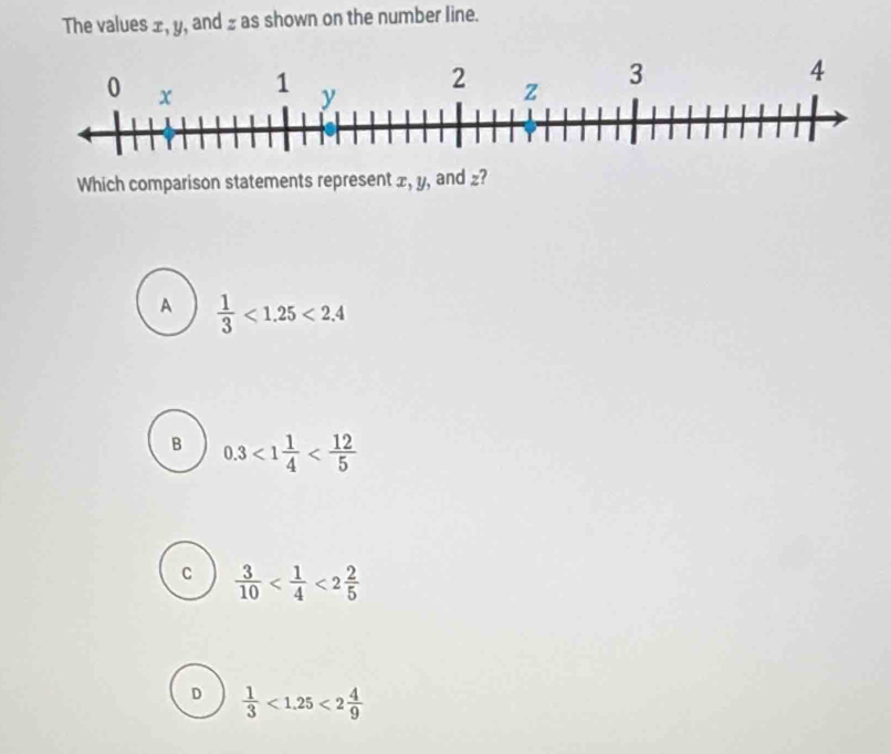 The values ±, y, and z as shown on the number line.
Which comparison statements represent x, y, and £?
A  1/3 <1.25<2.4
B 0.3<1 1/4 
c  3/10  <2 2/5 
D  1/3 <1.25<2 4/9 