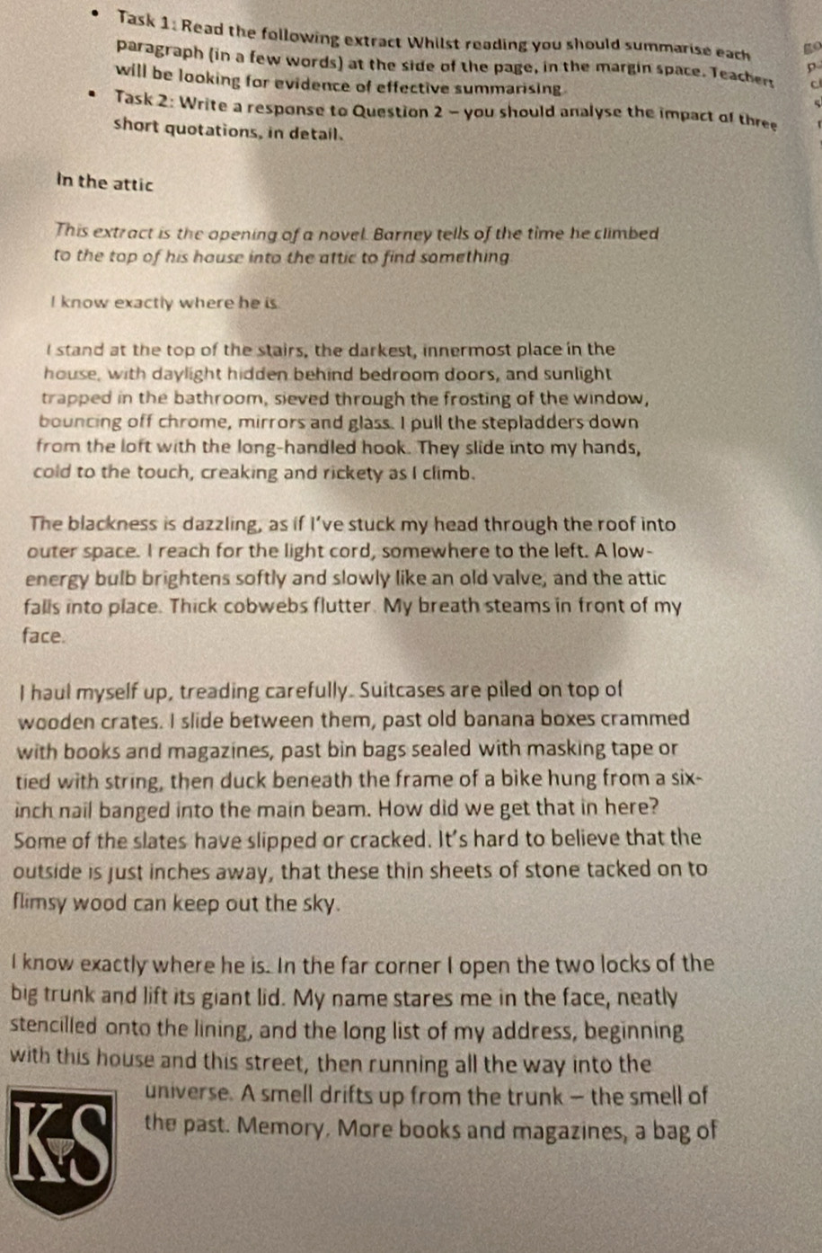 Task 1: Read the following extract Whilst reading you should summarise each go
paragraph (in a few words) at the side of the page, in the margin space. Teachers c
p
will be looking for evidence of effective summarising
Task 2: Write a response to Question 2 - you should analyse the impact of three
short quotations, in detail.
In the attic
This extract is the opening of a novel. Barney tells of the time he climbed
to the top of his house into the attic to find something
I know exactly where he is
I stand at the top of the stairs, the darkest, innermost place in the
house, with daylight hidden behind bedroom doors, and sunlight
trapped in the bathroom, sieved through the frosting of the window,
bouncing off chrome, mirrors and glass. I pull the stepladders down
from the loft with the long-handled hook. They slide into my hands,
cold to the touch, creaking and rickety as I climb.
The blackness is dazzling, as if I’ve stuck my head through the roof into
outer space. I reach for the light cord, somewhere to the left. A low-
energy bulb brightens softly and slowly like an old valve, and the attic
falls into place. Thick cobwebs flutter. My breath steams in front of my
face.
I haul myself up, treading carefully. Suitcases are piled on top of
wooden crates. I slide between them, past old banana boxes crammed
with books and magazines, past bin bags sealed with masking tape or
tied with string, then duck beneath the frame of a bike hung from a six-
inch nail banged into the main beam. How did we get that in here?
Some of the slates have slipped or cracked. It's hard to believe that the
outside is just inches away, that these thin sheets of stone tacked on to
flimsy wood can keep out the sky.
I know exactly where he is. In the far corner I open the two locks of the
big trunk and lift its giant lid. My name stares me in the face, neatly
stencilled onto the lining, and the long list of my address, beginning
with this house and this street, then running all the way into the
universe. A smell drifts up from the trunk — the smell of
KS the past. Memory. More books and magazines, a bag of