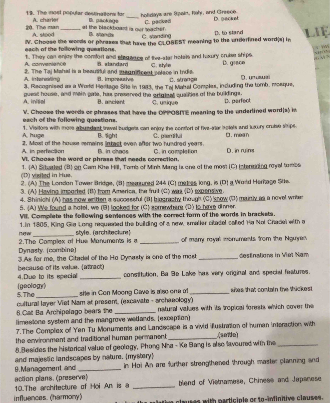 The most popular destinations for _holidays are Spain, Italy, and Greece.
A. charter B. package C. packed D. packet
20. The man at the blackboard is our teacher .
A. stood B. stands C. standing D. to stand
IV. Choose the words or phrases that have the CLOSEST meaning to the underlined word(s) in LIE
each of the following questions.
C H
1. They can enjoy the comfort and elegance of five-star hotels and luxury cruise ships.
NBOM
,C A1 N
A. convenience B. standard C. style D. grace
2. The Taj Mahal is a beautiful and magnificent palace in India.
A. interesting B. impressive C. strange
D. unusual
3. Recognised as a World Heritage Site in 1983, the Taj Mahal Complex, including the tomb, mosque,
guest house, and main gate, has preserved the original qualities of the buildings.
A. initial B. ancient C. unique D. perfect
V. Choose the words or phrases that have the OPPOSITE meaning to the underlined word(s) in
each of the following questions.
1. Visitors with more abundant travel budgets can enjoy the comfort of five-star hotels and luxury cruise ships.
A. huge B. tight C. plentiful D. mean
2. Most of the house remains intact even after two hundred years.
A. in perfection B. in chaos C. in completion D. in ruins
VI. Choose the word or phrase that needs correction.
1. (A) Situated (B) on Cam Khe Hill, Tomb of Minh Mang is one of the most (C) interesting royal tombs
(D) visited in Hue.
2. (A) The London Tower Bridge, (B) measured 244 (C) metres long, is (D) a World Heritage Site.
3. (A) Having imported (B) from America, the fruit (C) was (D) expensive.
4. Shinichi (A) has now written a successful (B) biography though (C) know (D) mainly as a novel writer
5. (A) We found a hotel, we (B) looked for (C) somewhere (D) to have dinner.
VII. Complete the following sentences with the correct form of the words in brackets.
1.In 1805, King Gia Long requested the building of a new, smaller citadel called Ha Noi Citadel with a
new _style. (architecture)
2.The Complex of Hue Monuments is a _of many royal monuments from the Nguyen
Dynasty. (combine)
3.As for me, the Citadel of the Ho Dynasty is one of the most _destinations in Viet Nam
because of its value. (attract)
4.Due to its special _constitution, Ba Be Lake has very original and special features.
(geology)
5.The _site in Con Moong Cave is also one of sites that contain the thickest 
cultural layer Viet Nam at present, (excavate - archaeology)
6.Cat Ba Archipelago bears the _natural values with its tropical forests which cover the
limestone system and the mangrove wetlands. (exception)
7.The Complex of Yen Tu Monuments and Landscape is a vivid illustration of human interaction with
the environment and traditional human permanent _
(settle)
8.Besides the historical value of geology, Phong Nha - Ke Bang is also favoured with the_
and majestic landscapes by nature. (mystery)
9.Management and _in Hoi An are further strengthened through master planning and
action plans. (preserve)
10.The architecture of Hoi An is a _blend of Vietnamese, Chinese and Japanese
influences. (harmony)
uative clauses with participle or to-infinitive clauses.