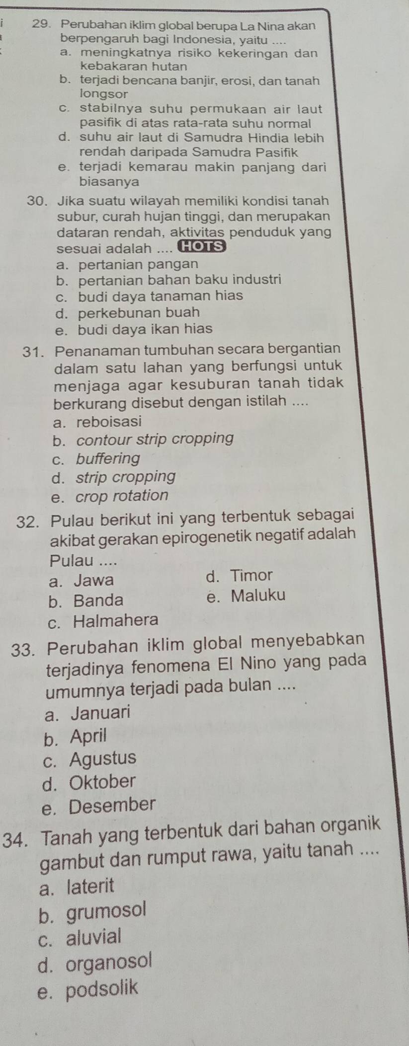 Perubahan iklim global berupa La Nina akan
berpengaruh bagi Indonesia, yaitu ....
a. meningkatnya risiko kekeringan dan
kebakaran hutan
b. terjadi bencana banjir, erosi, dan tanah
longsor
c. stabilnya suhu permukaan air laut
pasifik di atas rata-rata suhu normal
d. suhu air laut di Samudra Hindia lebih
rendah daripada Samudra Pasifik
e. terjadi kemarau makin panjang dari
biasanya
30. Jika suatu wilayah memiliki kondisi tanah
subur, curah hujan tinggi, dan merupakan
dataran rendah, aktivitas penduduk yang
sesuai adalah .... HOTS
a. pertanian pangan
b. pertanian bahan baku industri
c. budi daya tanaman hias
d. perkebunan buah
e. budi daya ikan hias
31. Penanaman tumbuhan secara bergantian
dalam satu lahan yang berfungsi untuk
menjaga agar kesuburan tanah tidak 
berkurang disebut dengan istilah ....
a. reboisasi
b. contour strip cropping
c. buffering
d. strip cropping
e. crop rotation
32. Pulau berikut ini yang terbentuk sebagai
akibat gerakan epirogenetik negatif adalah
Pulau ....
a. Jawa d. Timor
b. Banda e. Maluku
c. Halmahera
33. Perubahan iklim global menyebabkan
terjadinya fenomena El Nino yang pada
umumnya terjadi pada bulan ....
a. Januari
b. April
c. Agustus
d. Oktober
e. Desember
34. Tanah yang terbentuk dari bahan organik
gambut dan rumput rawa, yaitu tanah ....
a. laterit
b. grumosol
c. aluvial
d. organosol
e. podsolik