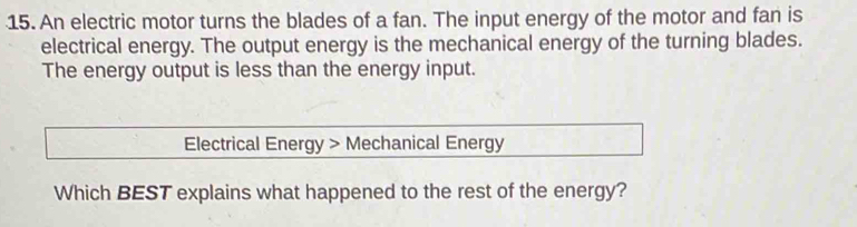 An electric motor turns the blades of a fan. The input energy of the motor and fan is 
electrical energy. The output energy is the mechanical energy of the turning blades. 
The energy output is less than the energy input. 
Electrical Energy > Mechanical Energy 
Which BEST explains what happened to the rest of the energy?