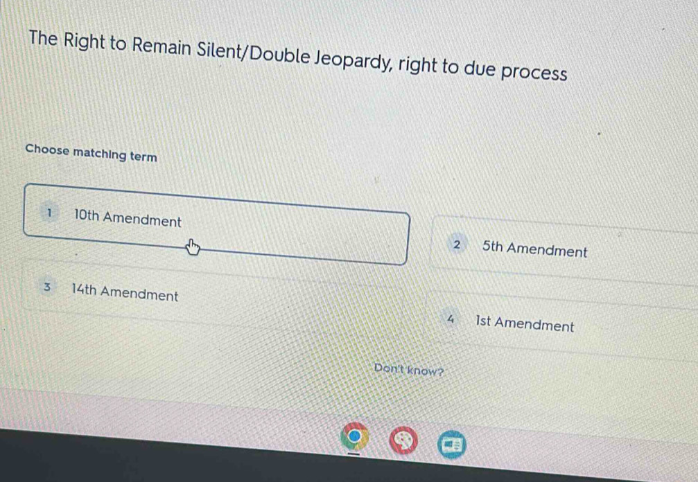 The Right to Remain Silent/Double Jeopardy, right to due process
Choose matching term
1 10th Amendment 2 5th Amendment
3 14th Amendment 1st Amendment
4
Don't know?