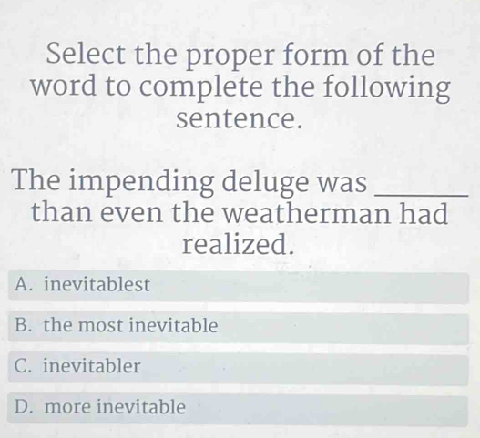 Select the proper form of the
word to complete the following
sentence.
The impending deluge was_
than even the weatherman had
realized.
A. inevitablest
B. the most inevitable
C. inevitabler
D. more inevitable