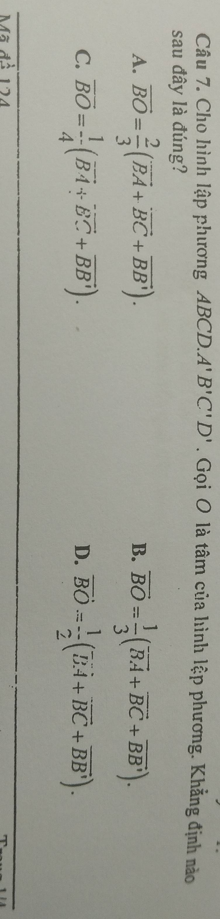 Cho hình lập phương ABCD. A'B'C'D'. Gọi O là tâm của hình lập phương. Khẳng định nào
sau đây là đúng?
A. vector BO= 2/3 (vector BA+vector BC+vector BB'). overline BO= 1/3 (overline BA+overline BC+overline BB'). 
B.
C. overline BO= 1/4 (vector BA+vector BC+vector BB'). vector BO= 1/2 (vector BA+vector BC+vector BB). 
D.
ã đồ 124