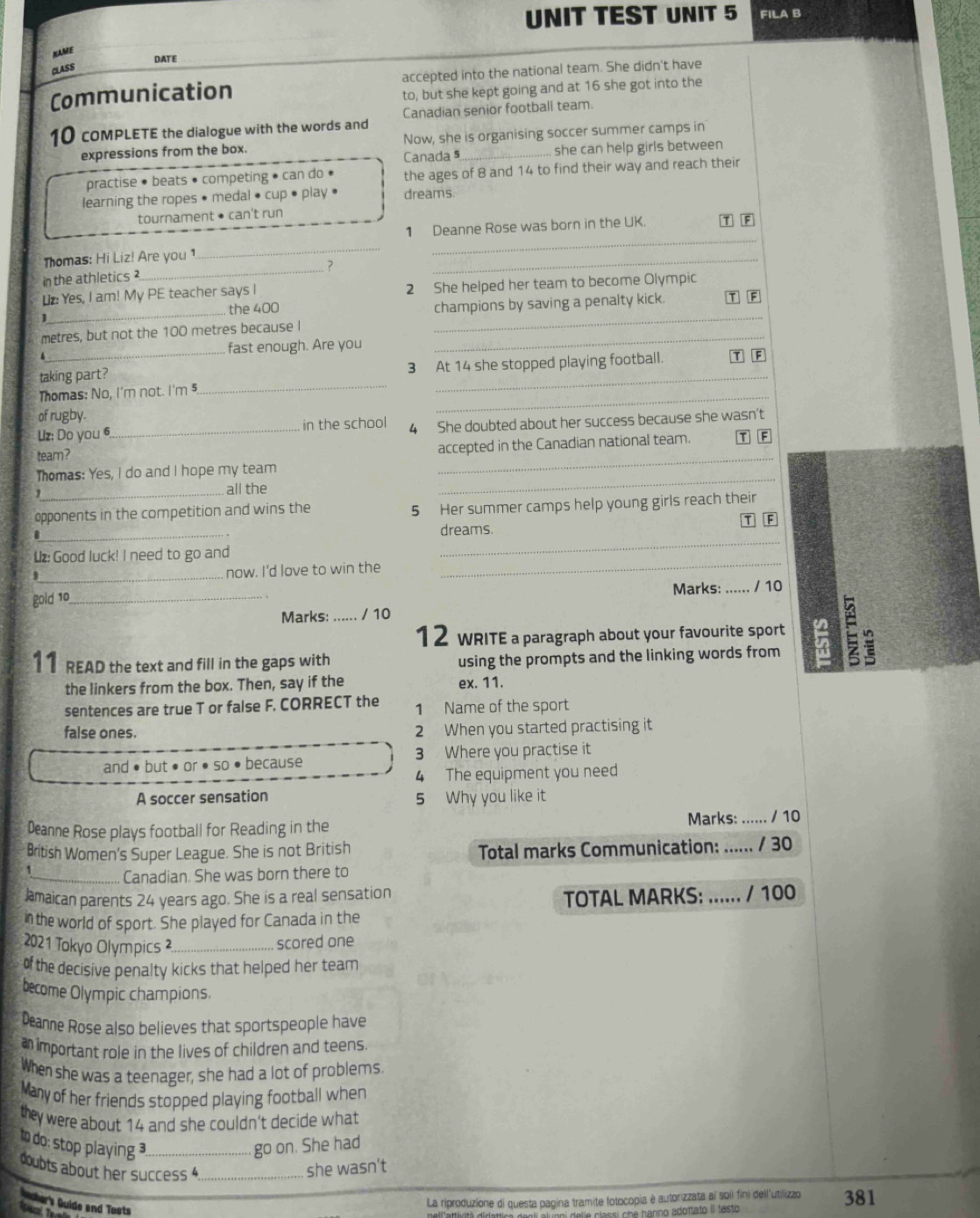 UNIT TEST UNIT 5 FILA B
KAME
CLASS DATE
Communication accepted into the national team. She didn't have
to, but she kept going and at 16 she got into the
10 coMPLETE the dialogue with the words and Canadian senior football team.
expressions from the box. Now, she is organising soccer summer camps in
Canada 5 she can help girls between
practise • beats • competing • can do • the ages of 8 and 14 to find their way and reach their
learning the ropes • medal • cup • play • dreams.
tournament • can't run T F
_
1 Deanne Rose was born in the UK.
Thomas: Hi Liz! Are you1
_
_?
in the athletics ?
_
L: Yes, I am! My PE teacher says I 2 She helped her team to become Olympic T F
_
_
the 400 champions by saving a penalty kick.
metres, but not the 100 metres because I_
、 fast enough. Are you
taking part? 3 At 14 she stopped playing football. T F
Thomas: No, I'm not. I'm 5
_
of rugby.
_
Uz: Do you 6_ in the school 4 She doubted about her success because she wasn’t
team?
_
accepted in the Canadian national team. T F
Thomas: Yes, I do and I hope my team
,_ all the
_
opponents in the competition and wins the 5 Her summer camps help young girls reach their
_
_
dreams. F
_
now. I'd love to win the
_
Lz:Good luck! I need to go and
Marks: _/ 10
gold 10_
Marks: / 10
12 WRITE a paragraph about your favourite sport
11 READ the text and fill in the gaps with _using the prompts and the linking words from 5 D
the linkers from the box. Then, say if the ex. 11.
sentences are true T or false F. CORRECT the 1 Name of the sport
false ones. 2 When you started practising it
and • but •or •so • because 3 Where you practise it
4 The equipment you need
A soccer sensation 5 Why you like it
Deanne Rose plays football for Reading in the Marks: ...... / 10
British Women's Super League. She is not British Total marks Communication: ...... / 30
_Canadian. She was born there to
amaican parents 24 years ago. She is a real sensation
TOTAL MARKS: ...... / 100
in the world of sport. She played for Canada in the
2021 Tokyo Olympics ²_ scored one
of the decisive penalty kicks that helped her team 
become Olympic champions.
Deanne Rose also believes that sportspeople have
aimportant role in the lives of children and teens.
When she was a teenager, she had a lot of problems.
Many of her friends stopped playing football when
they were about 14 and she couldn't decide what
t do: stop playing _go on. She had
doubts about her success 4 _she wasn't
Aacher's Quide and Tosts
La riproduzione di questa pagina tramite fotocopia é autorizzata ai soii fini deil'utilizzo 381
i   e  anno adottato il testo .