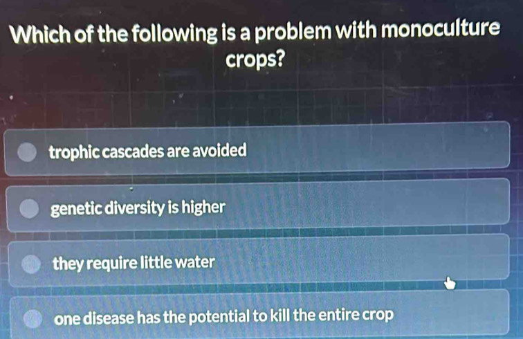 Which of the following is a problem with monoculture
crops?
trophic cascades are avoided
genetic diversity is higher
they require little water
one disease has the potential to kill the entire crop