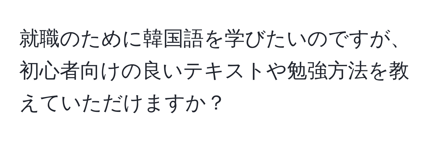 就職のために韓国語を学びたいのですが、初心者向けの良いテキストや勉強方法を教えていただけますか？