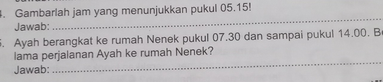 Gambarlah jam yang menunjukkan pukul 05.15! 
Jawab: 
_ 
. Ayah berangkat ke rumah Nenek pukul 07.30 dan sampai pukul 14.00. B 
lama perjalanan Ayah ke rumah Nenek? 
Jawab: 
_