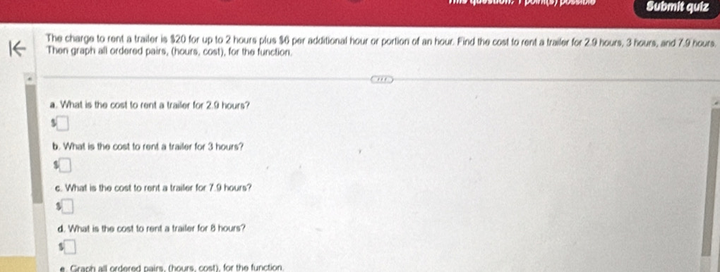 Submit quiz 
The charge to rent a trailer is $20 for up to 2 hours plus $6 per additional hour or portion of an hour. Find the cost to rent a trailer for 2.9 hours, 3 hours, and 7.9 hours. 
Then graph all ordered pairs, (hours, cost), for the function. 
a. What is the cost to rent a trailer for 2.9 hours? 
b. What is the cost to rent a trailer for 3 hours? 
c. What is the cost to rent a trailer for 7.9 hours? 
d. What is the cost to rent a trailer for 8 hours? 
Graph all ordered pairs. (hours, cost), for the function