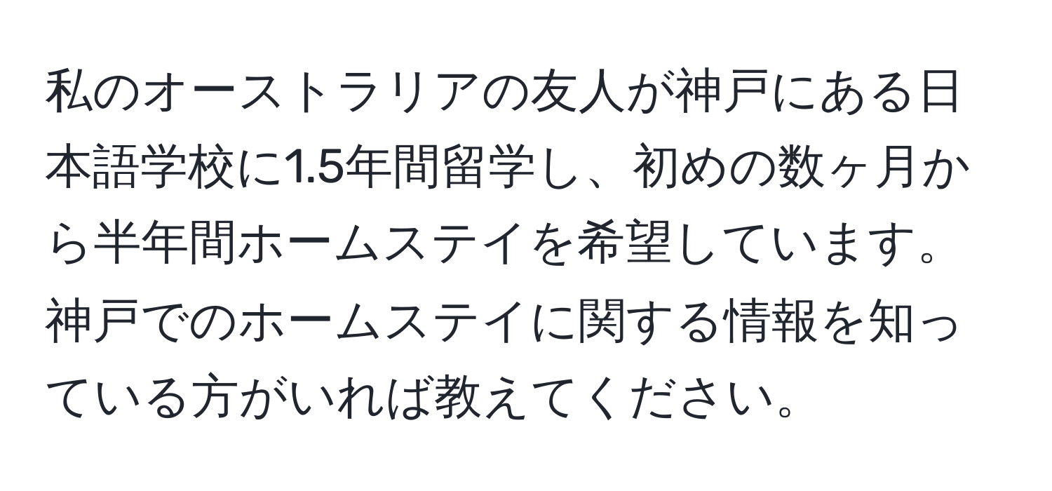 私のオーストラリアの友人が神戸にある日本語学校に1.5年間留学し、初めの数ヶ月から半年間ホームステイを希望しています。神戸でのホームステイに関する情報を知っている方がいれば教えてください。