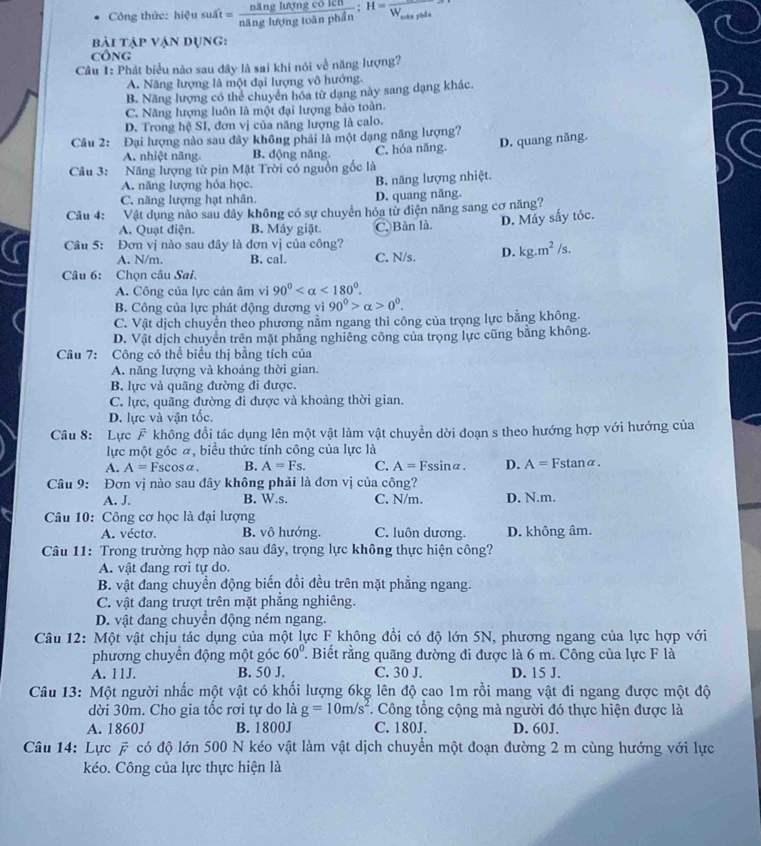 Công thức: hiệu suất = nang hợng loa  colu/1onhin :H=frac W_min
pàn phần
bài tập vận dụng:
CôNG
Câu 1: Phát biểu nào sau đây là sai khi nói về năng lượng?
A. Năng lượng là một đại lượng vô hướng.
B. Năng lượng có thể chuyển hóa từ dạng này sang dạng khác.
C. Năng lượng luôn là một đại lượng bảo toàn.
D. Trong hệ SI, đơn vị của năng lượng là calo.
Câu 2: Đại lượng nào sau dây không phải là một dạng năng lượng?
A. nhiệt năng. B. động năng. C. hóa năng. D. quang năng.
Câu 3: Năng lượng từ pin Mặt Trời có nguồn gốc là
A. năng lượng hóa học. B. năng lượng nhiệt.
C. năng lượng hạt nhân. D. quang năng.
Câu 4: :Vật dụng nào sau dây không có sự chuyển hóa từ điện năng sang cơ năng?
A. Quạt điện. B. Máy giặt. C. Bàn là. D. Máy sấy tóc.
Câu 5: Đơn vị nào sau đây là đơn vị của công?
A. N/m. B. cal. C. N/s.
D. kg.m^2/s.
Câu 6: Chọn câu Sai.
A. Công của lực cản âm vì 90° <180°.
B. Công của lực phát động dương vì 90°>alpha >0°.
C. Vật dịch chuyển theo phương nằm ngang thì công của trọng lực bằng không.
D. Vật dịch chuyển trên mặt phẳng nghiêng công của trọng lực cũng bằng không.
Câu 7: Công có thể biểu thị bằng tích của
A. năng lượng và khoảng thời gian.
B. lực và quãng đường đi được.
C. lực, quãng đường đi được và khoảng thời gian.
D. lực và vận tốc.
Câu 8: Lực F không đổi tác dụng lên một vật làm vật chuyền dời đoạn s theo hướng hợp với hướng của
lực một góc ã, biểu thức tính công của lực là
A. A=Fscos alpha . B. A=Fs. C. A=Fssin alpha . D. A=F c tan alpha
Câu 9: Đơn vị nào sau đây không phải là đơn vị của công?
A. J. B. W.s. C. N/m. D. N.m.
Câu 10: Công cơ học là đại lượng
A. vécto. B. vô hướng. C. luôn dương. D. không âm.
Câu 11: Trong trường hợp nào sau đây, trọng lực không thực hiện công?
A. vật đang rơi tự do.
B. vật đang chuyển động biến đồi đều trên mặt phẳng ngang.
C. vật đang trượt trên mặt phẳng nghiêng.
D. vật đang chuyển động ném ngang.
Câu 12: Một vật chịu tác dụng của một lực F không đổi có độ lớn 5N, phương ngang của lực hợp với
phương chuyển động một góc 60° ' Biết rằng quãng đường đi được là 6 m. Công của lực F là
A. 11J. B. 50 J. C. 30 J. D. 15 J.
Câu 13: Một người nhấc một vật có khối lượng 6kg lên độ cao 1m rồi mang vật đi ngang được một độ
dời 30m. Cho gia tốc rơi tự do là g=10m/s^2 *. Công tổng cộng mà người đó thực hiện được là
A. 1860J B. 1800J C. 180J. D. 60J.
Câu 14: Lực A # có độ lớn 500 N kéo vật làm vật dịch chuyển một đoạn đường 2 m cùng hướng với lực
kéo. Công của lực thực hiện là