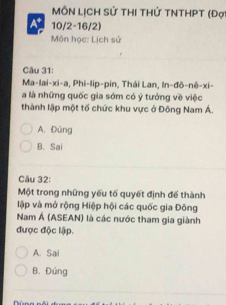 MôN LịCH Sử ThI THứ TNTHPT (Đợ
At 10/2 -16/2)
Môn học: Lịch sử
Câu 31:
Ma-lai-xi-a, Phi-lip-pin, Thái Lan, In-đô-nê-xi-
à là những quốc gia sớm có ý tưởng về việc
thành lập một tố chức khu vực ở Đông Nam Á.
A. Đúng
B. Sai
Câu 32:
Một trong những yếu tố quyết định đế thành
lập và mở rộng Hiệp hội các quốc gia Đông
Nam Á (ASEAN) là các nước tham gia giành
được độc lập.
A. Sai
B. Đúng
r