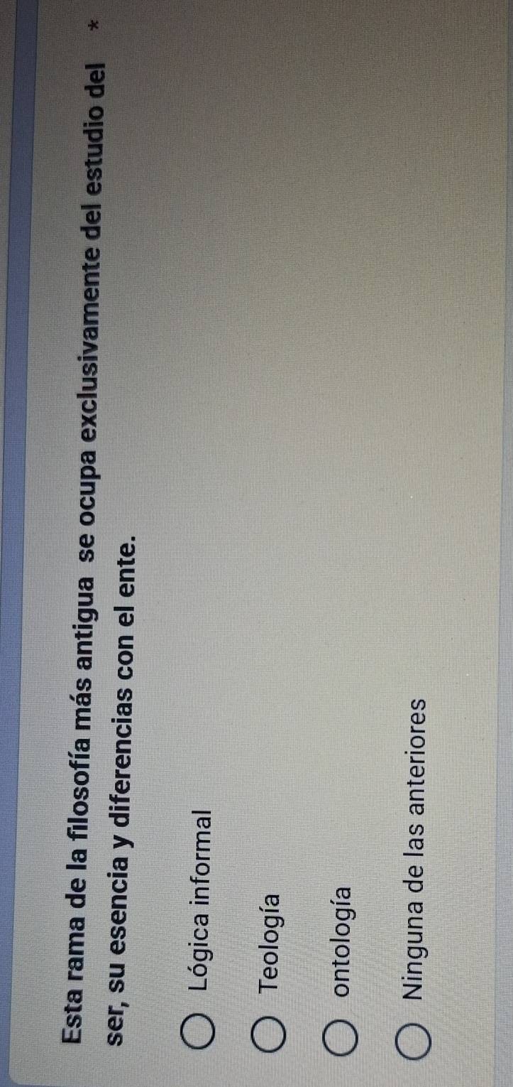 Esta rama de la filosofía más antigua se ocupa exclusivamente del estudio del*
ser, su esencia y diferencias con el ente.
Lógica informal
Teología
ontología
Ninguna de las anteriores