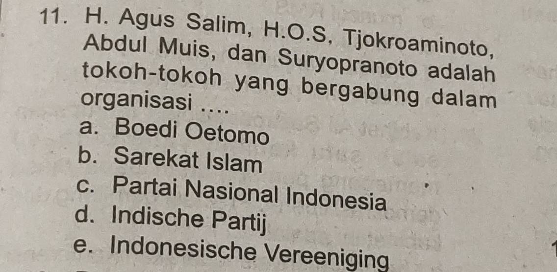 Agus Salim, H.O.S, Tjokroaminoto,
Abdul Muis, dan Suryopranoto adalah
tokoh-tokoh yang bergabung dalam 
organisasi ....
a. Boedi Oetomo
b. Sarekat Islam
c. Partai Nasional Indonesia
d. Indische Partij
e. Indonesische Vereenigin