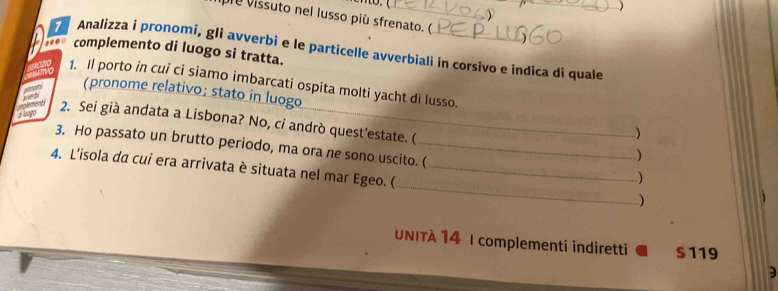 ) 
pie vissuto nel lusso più sfrenato. ( 
7 Analizza i pronomi, gli avverbi e le particelle avverbiali in corsivo e indica di quale 
.. complemento di luogo si tratta. 
1. Il porto in cui ci siamo imbarcati ospita molti yacht di lusso. 
A 
(pronome relativo; stato in luogo 
Aegent 2. Sei già andata a Lisbona? No, cỉ andrò quest’estate. ( 
) 
3. Ho passato un brutto periodo, ma ora ne sono uscito. ( 
) 
_ 
4. L'isola da cui era arrivata è situata nel mar Egeo. (_ 
.) 
) 
UNITÀ 14 I complementi indiretti S119