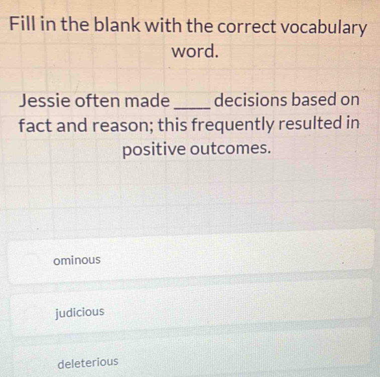 Fill in the blank with the correct vocabulary
word.
Jessie often made_ decisions based on
fact and reason; this frequently resulted in
positive outcomes.
ominous
judicious
deleterious