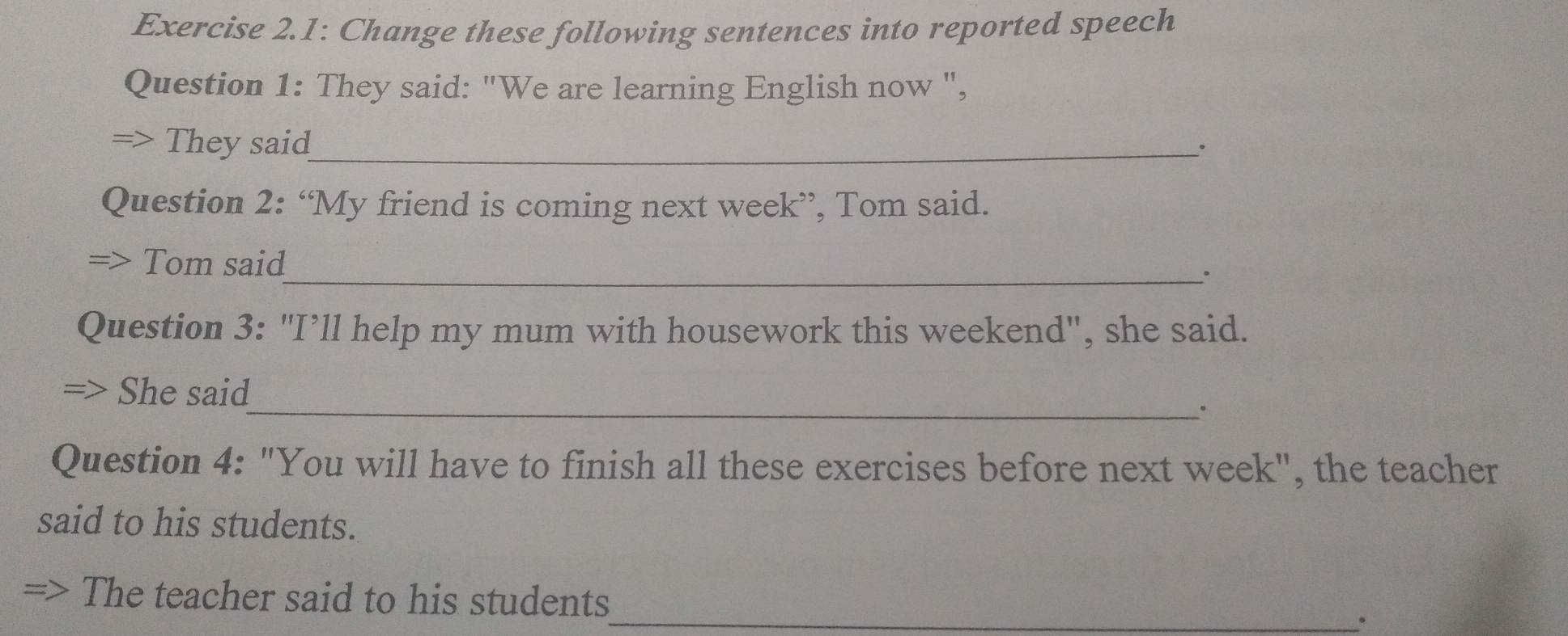 Exercise 2.1: Change these following sentences into reported speech 
Question 1: They said: "We are learning English now ", 
They said_ 
Question 2: “My friend is coming next week”, Tom said. 
Tom said 
_。 
Question 3: "I’ll help my mum with housework this weekend", she said. 
She said 
_. 
Question 4: "You will have to finish all these exercises before next week", the teacher 
said to his students. 
=> The teacher said to his students 
_。