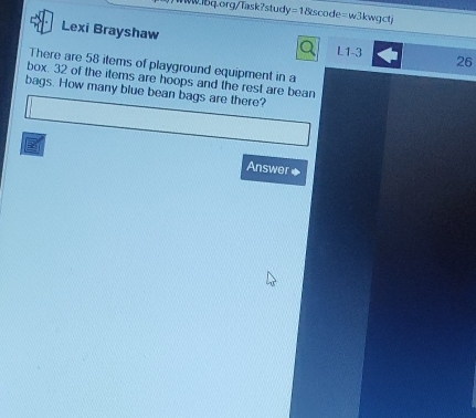 =1&scode=w3kwgct 
Lexi Brayshaw 
Q L1-3 26 
There are 58 items of playground equipment in a 
box. 32 of the items are hoops and the rest are bean 
bags. How many blue bean bags are there? 
B 
Answer◆