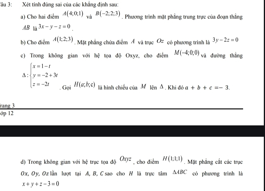 Xét tính đúng sai của các khẳng định sau: 
a) Cho hai điểm A(4;0;1)_vaB(-2;2;3). Phương trình mặt phẳng trung trực của đoạn thắng 
AB la^(3x-y-z=0). 
b) Cho điểm A(1;2;3). Mặt phẳng chứa điểm Á và trục Oz có phương trình là 3y-2z=0
c) Trong không gian với hệ tọa độ Oxyz, cho điểm M(-4;0;0) và đường thắng^(:beginarray)l x=1-t y=-2+3t z=-2tendarray. H(a;b;c) là hình chiếu ciaM lên Δ Khi đó a+b+c=-3. 
. Gọi bigcirc 
rang 3 
ớp 12 
d) Trong không gian với hệ trục tọa độ Oxyz , cho điểm H(1;1;1). Mặt phẳng cắt các trục
Ox, Oy, Oz lần lượt tại A, B, C sao cho H là trực tan △ ABC có phương trình là
x+y+z-3=0