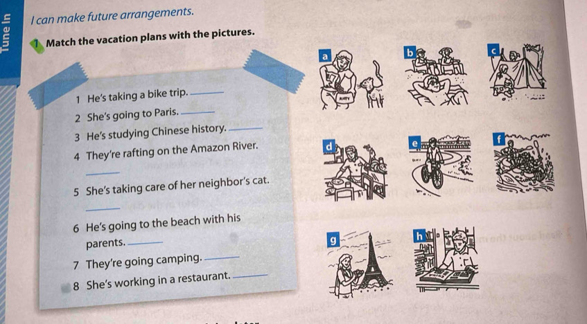 a l can make future arrangements. 
Match the vacation plans with the pictures. 
b 
a 
1 He's taking a bike trip._ 
2 She's going to Paris._ 
3 He's studying Chinese history._ 
4 They're rafting on the Amazon River. 
_ 
5 She’s taking care of her neighbor’s cat. 
_ 
6 He's going to the beach with his 
parents._ 
g 
7 They're going camping._ 
8 She’s working in a restaurant._