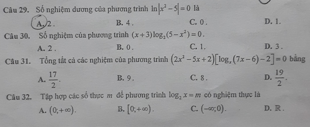 Số nghiệm dương của phương trình 1n |x^2-5|=0 là
A, 2. B. 4. C. 0. D. 1.
Câu 30. Số nghiệm của phương trình (x+3)log _2(5-x^2)=0.
A. 2. B. 0. C. 1. D. 3.
Câu 31. Tổng tất cả các nghiệm của phương trình (2x^2-5x+2)[log _x(7x-6)-2]=0 bằng
A.  17/2 . B. 9. C. 8. D.  19/2 . 
Câu 32. Tập hợp các số thực m để phương trình log _2x=m có nghiệm thực là
A. (0;+∈fty ). B. [0;+∈fty ). C. (-∈fty ;0). D. R.